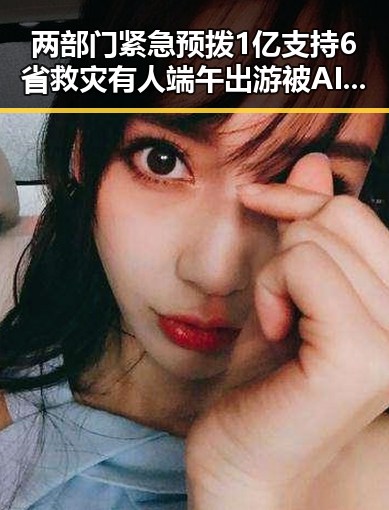 两部门紧急预拨1亿支持6省救灾有人端午出游被AI忽悠白花1000块