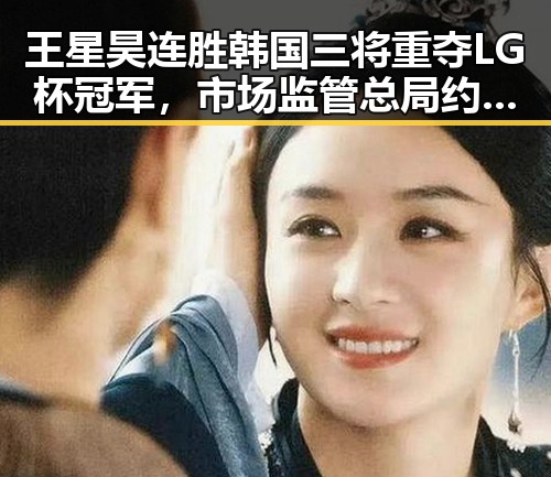 王星昊连胜韩国三将重夺LG杯冠军，市场监管总局约谈山姆中国变更董事长刘鹏引发关注