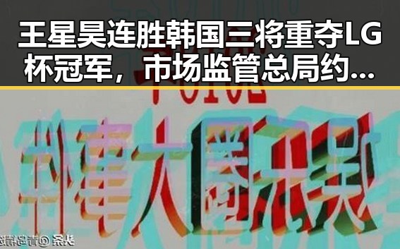 王星昊连胜韩国三将重夺LG杯冠军，市场监管总局约谈山姆中国变更董事长刘鹏引发关注