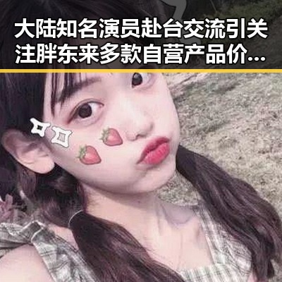 大陆知名演员赴台交流引关注胖东来多款自营产品价格下调