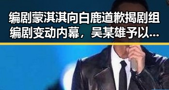 编剧蒙淇淇向白鹿道歉揭剧组编剧变动内幕，吴某雄予以辞退引发职业风波