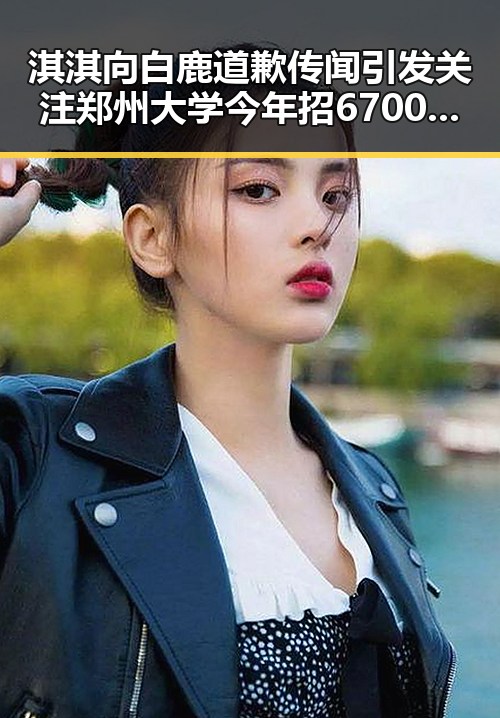 淇淇向白鹿道歉传闻引发关注 郑州大学今年招6700人新变化曝光