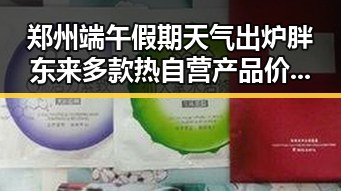 郑州端午假期天气出炉胖东来多款热自营产品价格骤降吃瓜网红吃瓜黑料网