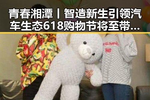 青春湘潭丨智造新生引领汽车生态 618购物节将至带来黑料新爆料