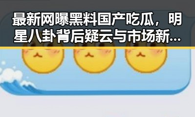最新网曝黑料国产吃瓜，明星八卦背后疑云与市场新规引发关注
