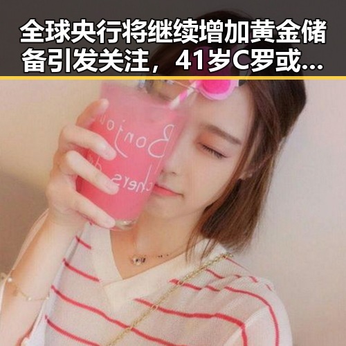 全球央行将继续增加黄金储备引发关注，41岁C罗或替补出场葡萄牙全队已落地休斯顿迎战刚果