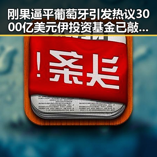 刚果逼平葡萄牙引发热议 3000亿美元伊投资基金已敲定大半