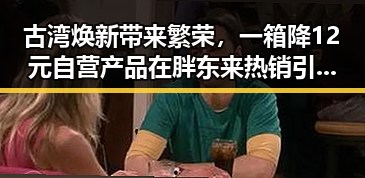 古湾焕新带来繁荣，一箱降12元自营产品在胖东来热销引发吃瓜网免费黑料入口热议