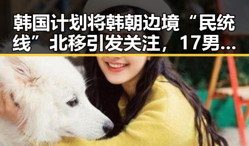 韩国计划将韩朝边境“民统线”北移引发关注，17男篮公布14人名单展现新实力